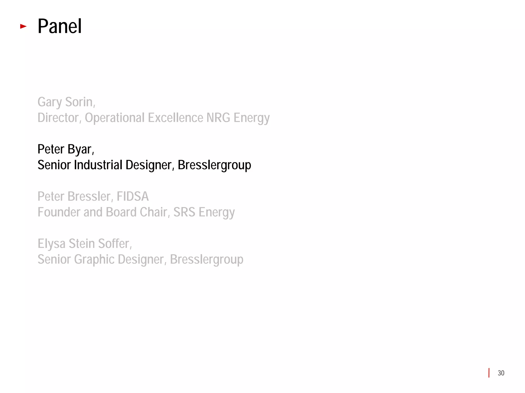 Panel


Gary Sorin,
Director, Operational Excellence NRG Energy

Peter Byar,
Senior Industrial Designer, Bresslergroup

Peter Bressler, FIDSA
Founder and Board Chair, SRS Energy

Elysa Stein Soffer,
Senior Graphic Designer, Bresslergroup




                                              30
 
