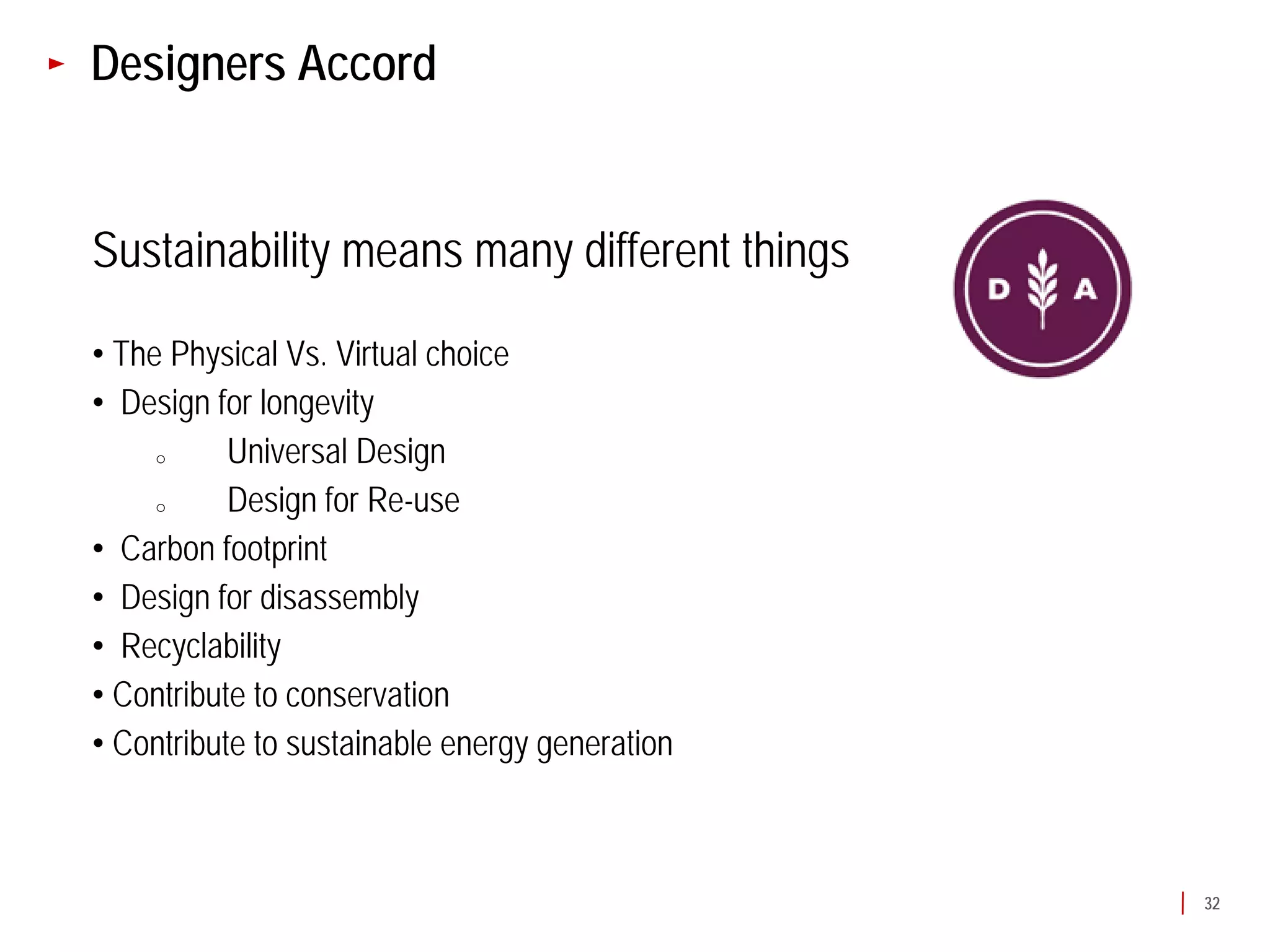 Designers Accord


Sustainability means many different things
• The Physical Vs. Virtual choice
• Design for longevity
     o     Universal Design
     o     Design for Re-use
• Carbon footprint
• Design for disassembly
• Recyclability
• Contribute to conservation
• Contribute to sustainable energy generation



                                                32
 