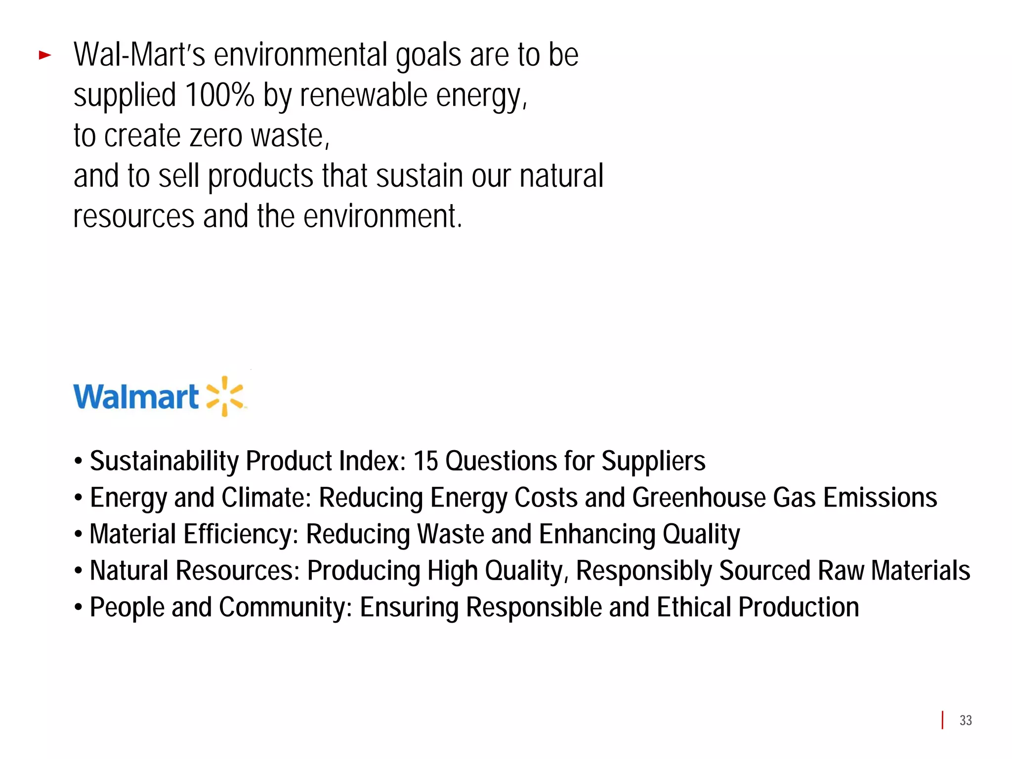 Wal-Mart’s environmental goals are to be
supplied 100% by renewable energy,
to create zero waste,
and to sell products that sustain our natural
resources and the environment.




• Sustainability Product Index: 15 Questions for Suppliers
• Energy and Climate: Reducing Energy Costs and Greenhouse Gas Emissions
• Material Efficiency: Reducing Waste and Enhancing Quality
• Natural Resources: Producing High Quality, Responsibly Sourced Raw Materials
• People and Community: Ensuring Responsible and Ethical Production


                                                                             33
 