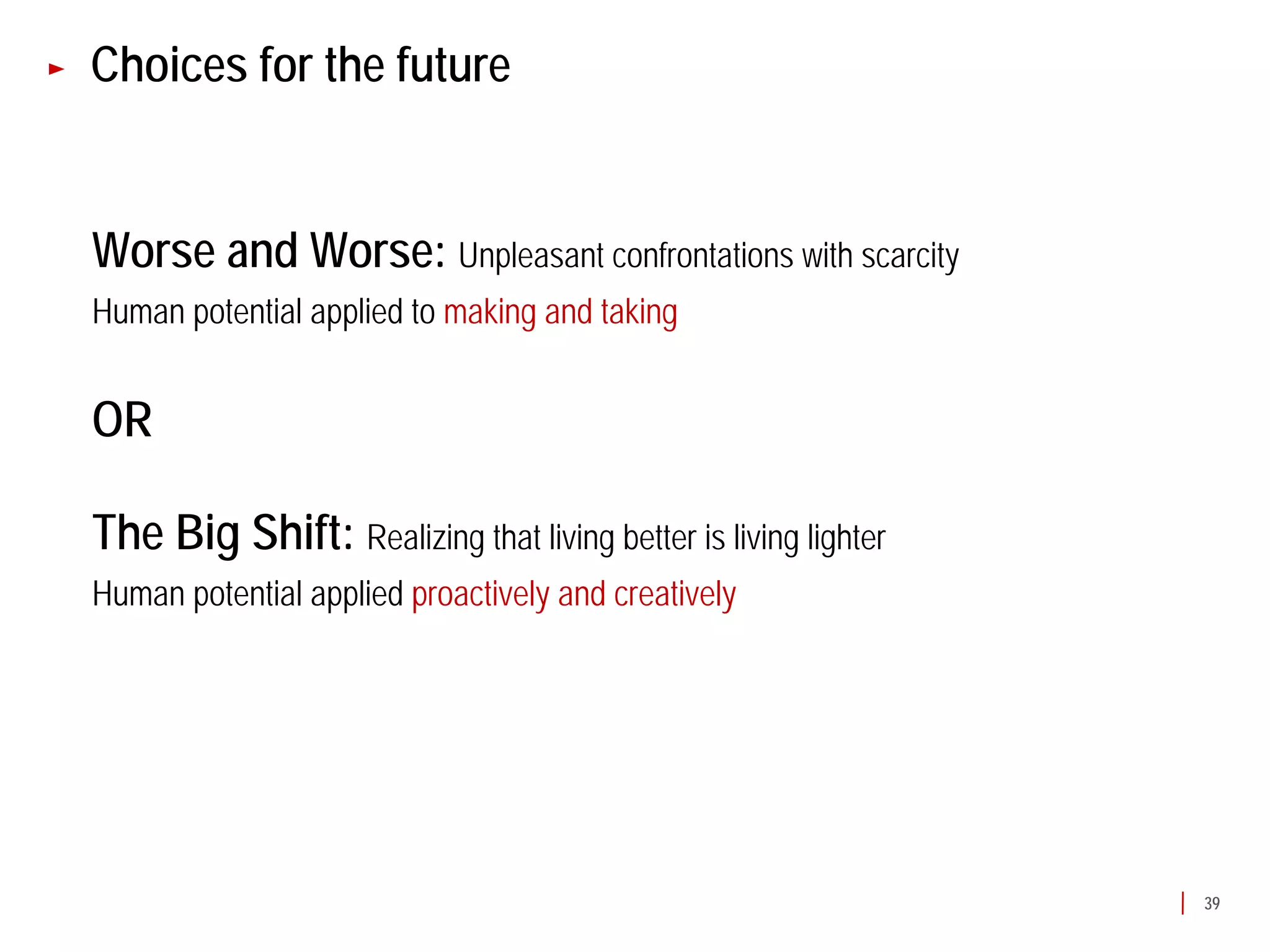 Choices for the future


Worse and Worse: Unpleasant confrontations with scarcity
Human potential applied to making and taking


OR

The Big Shift: Realizing that living better is living lighter
Human potential applied proactively and creatively




                                                                39
 