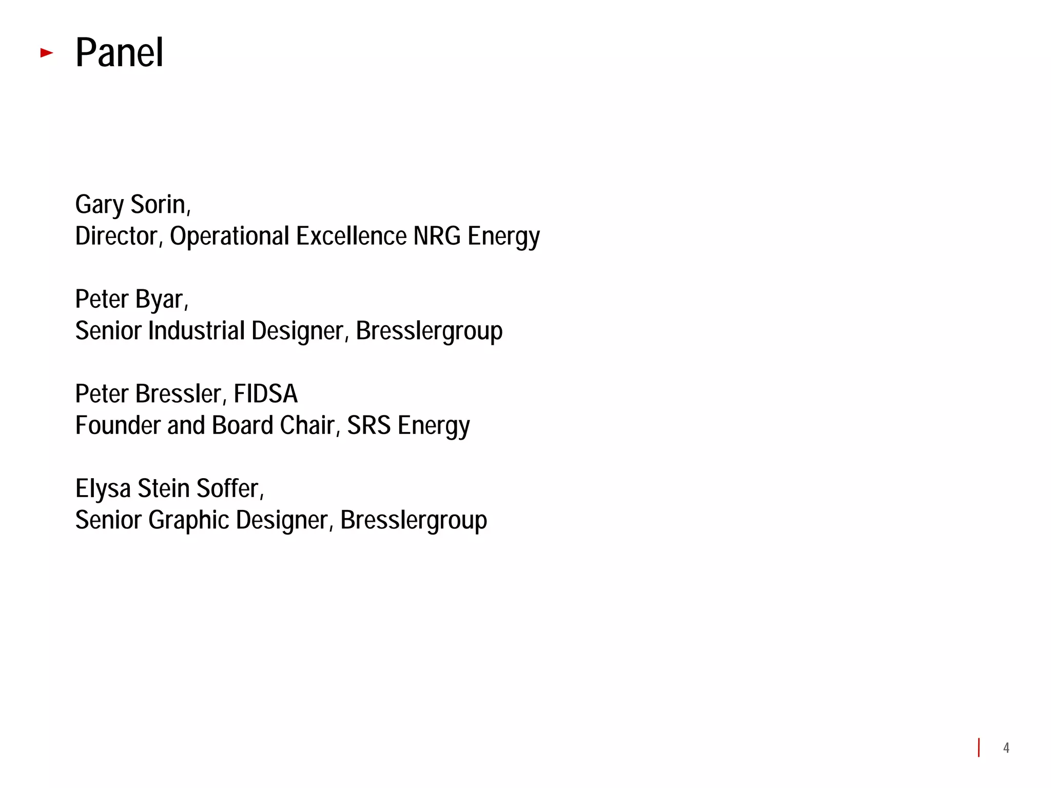 Panel


Gary Sorin,
Director, Operational Excellence NRG Energy

Peter Byar,
Senior Industrial Designer, Bresslergroup

Peter Bressler, FIDSA
Founder and Board Chair, SRS Energy

Elysa Stein Soffer,
Senior Graphic Designer, Bresslergroup




                                              4
 