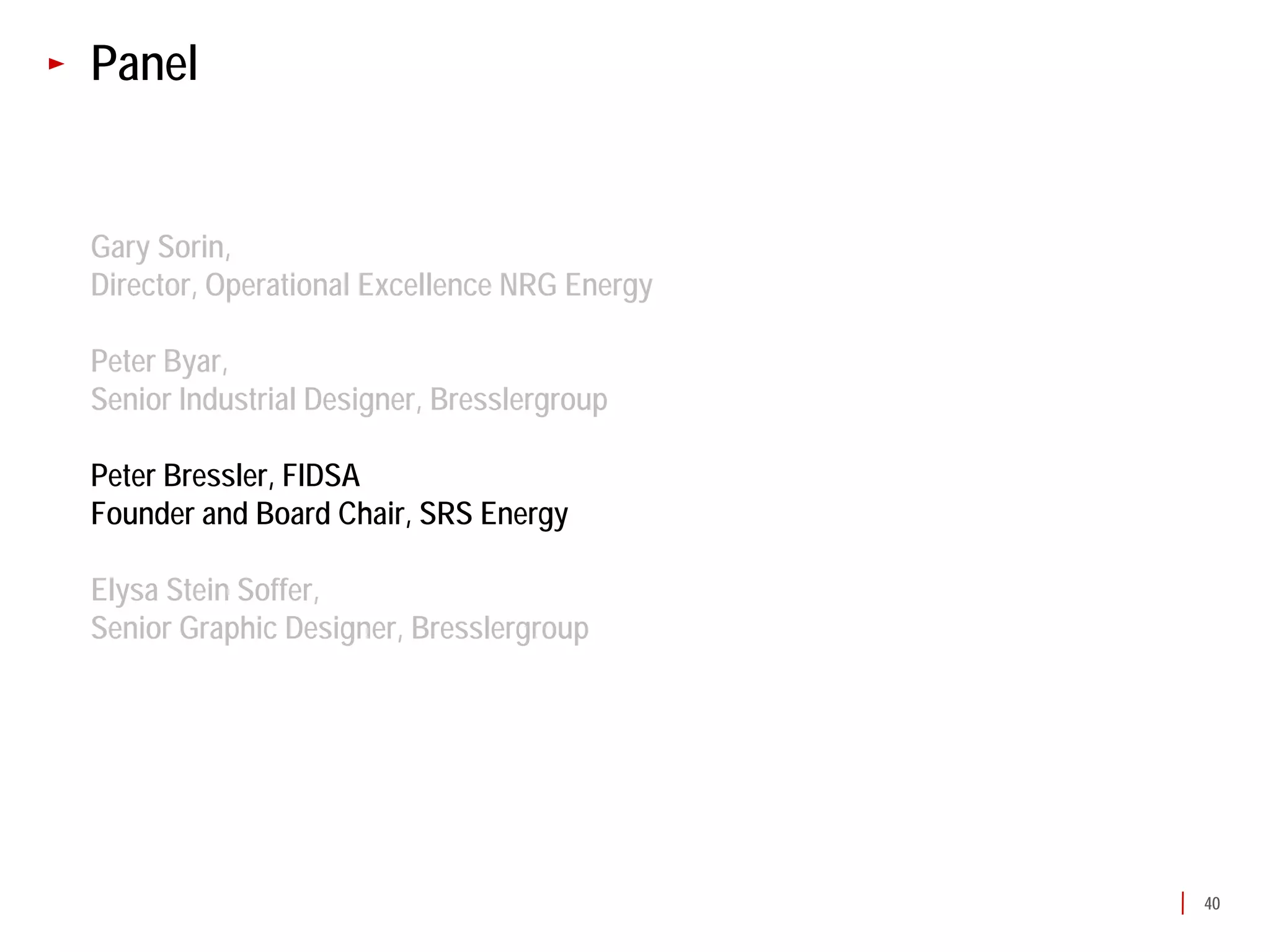 Panel


Gary Sorin,
Director, Operational Excellence NRG Energy

Peter Byar,
Senior Industrial Designer, Bresslergroup

Peter Bressler, FIDSA
Founder and Board Chair, SRS Energy

Elysa Stein Soffer,
Senior Graphic Designer, Bresslergroup




                                              40
 