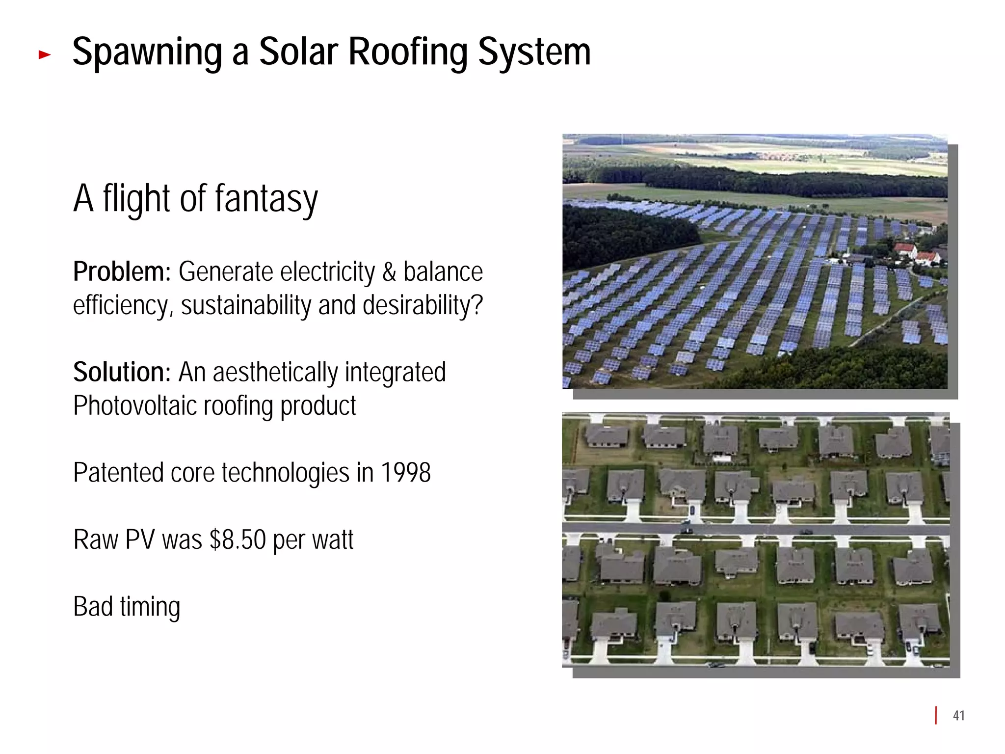 Spawning a Solar Roofing System


A flight of fantasy
Problem: Generate electricity & balance
efficiency, sustainability and desirability?

Solution: An aesthetically integrated
Photovoltaic roofing product

Patented core technologies in 1998

Raw PV was $8.50 per watt

Bad timing


                                               41
 