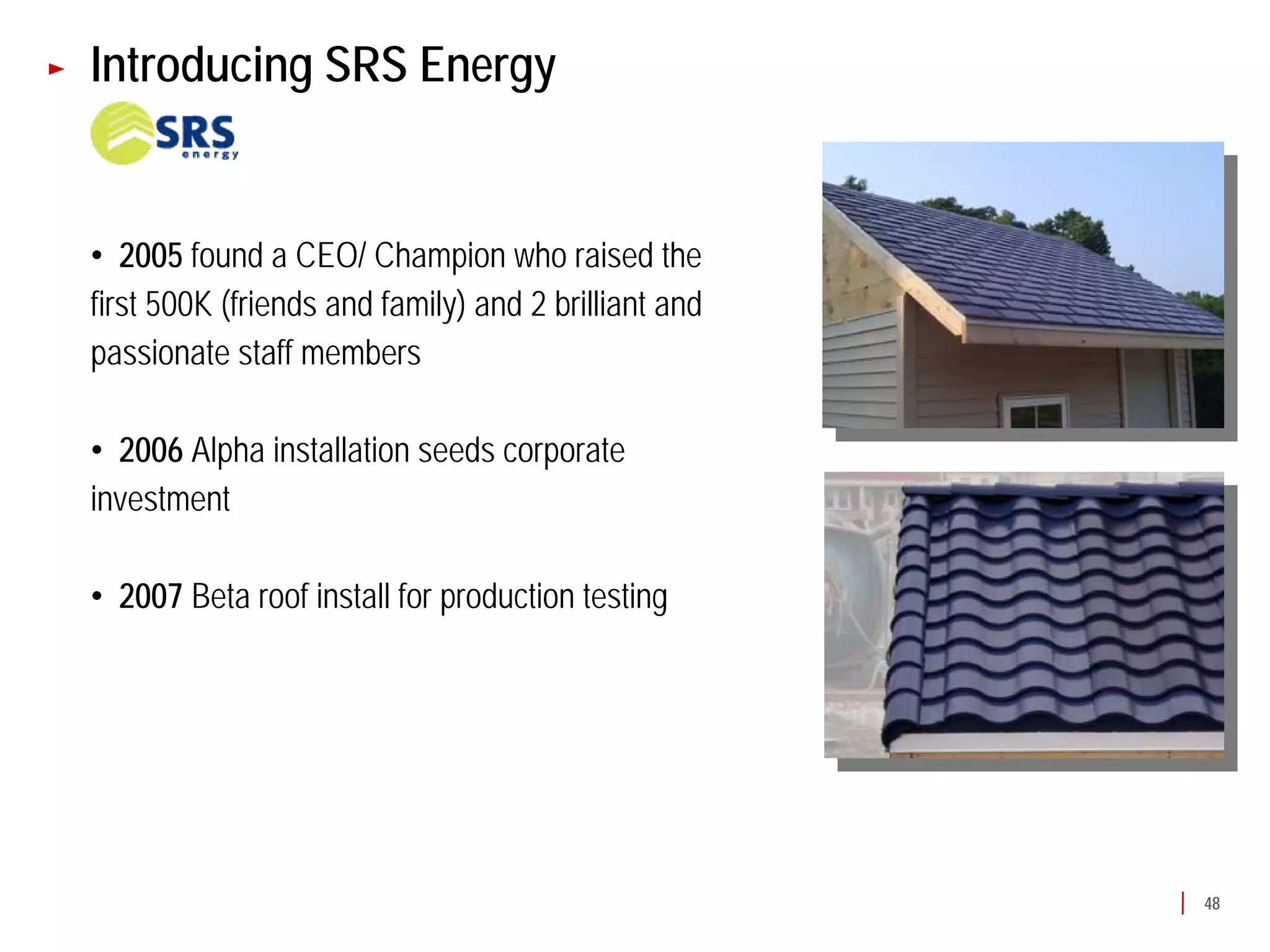 Introducing SRS Energy


• 2005 found a CEO/ Champion who raised the
first 500K (friends and family) and 2 brilliant and
passionate staff members

• 2006 Alpha installation seeds corporate
investment

• 2007 Beta roof install for production testing




                                                      48
 