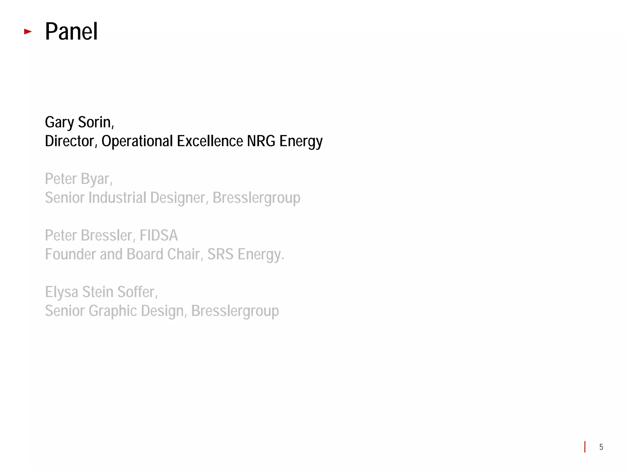 Panel


Gary Sorin,
Director, Operational Excellence NRG Energy

Peter Byar,
Senior Industrial Designer, Bresslergroup

Peter Bressler, FIDSA
Founder and Board Chair, SRS Energy.

Elysa Stein Soffer,
Senior Graphic Design, Bresslergroup




                                              5
 