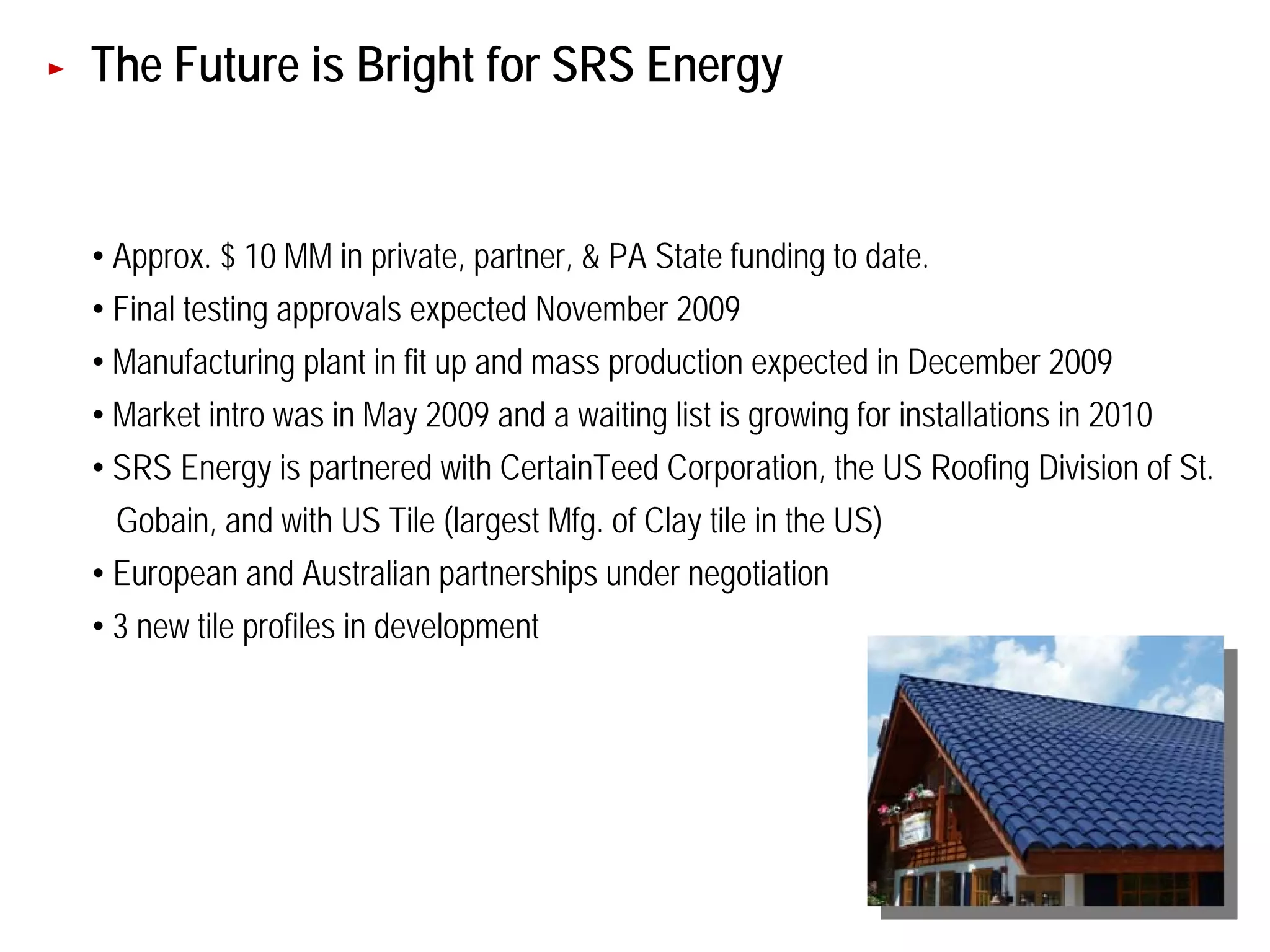 The Future is Bright for SRS Energy


• Approx. $ 10 MM in private, partner, & PA State funding to date.
• Final testing approvals expected November 2009
• Manufacturing plant in fit up and mass production expected in December 2009
• Market intro was in May 2009 and a waiting list is growing for installations in 2010
• SRS Energy is partnered with CertainTeed Corporation, the US Roofing Division of St.
 Gobain, and with US Tile (largest Mfg. of Clay tile in the US)
• European and Australian partnerships under negotiation
• 3 new tile profiles in development




                                                                                         50
 
