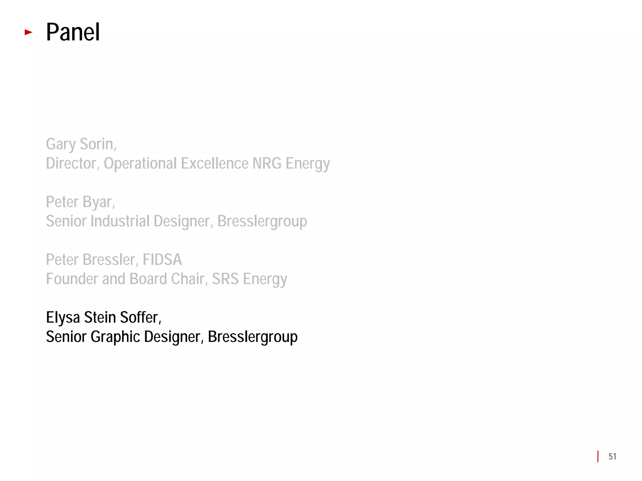 Panel



Gary Sorin,
Director, Operational Excellence NRG Energy

Peter Byar,
Senior Industrial Designer, Bresslergroup

Peter Bressler, FIDSA
Founder and Board Chair, SRS Energy

Elysa Stein Soffer,
Senior Graphic Designer, Bresslergroup




                                              51
 