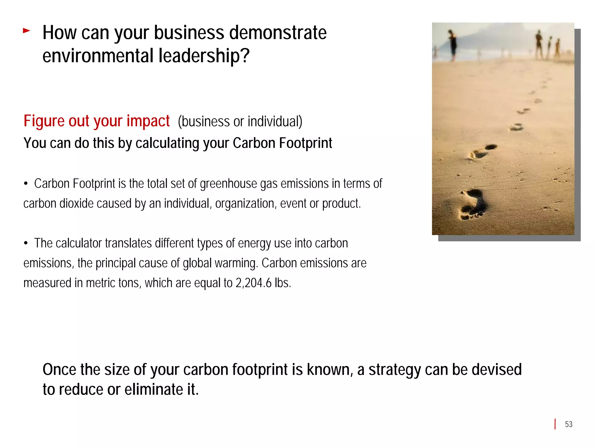 How can your business demonstrate
   environmental leadership?


Figure out your impact (business or individual)
You can do this by calculating your Carbon Footprint

• Carbon Footprint is the total set of greenhouse gas emissions in terms of
carbon dioxide caused by an individual, organization, event or product.

• The calculator translates different types of energy use into carbon
emissions, the principal cause of global warming. Carbon emissions are
measured in metric tons, which are equal to 2,204.6 lbs.




   Once the size of your carbon footprint is known, a strategy can be devised
   to reduce or eliminate it.
                                                                                53
 