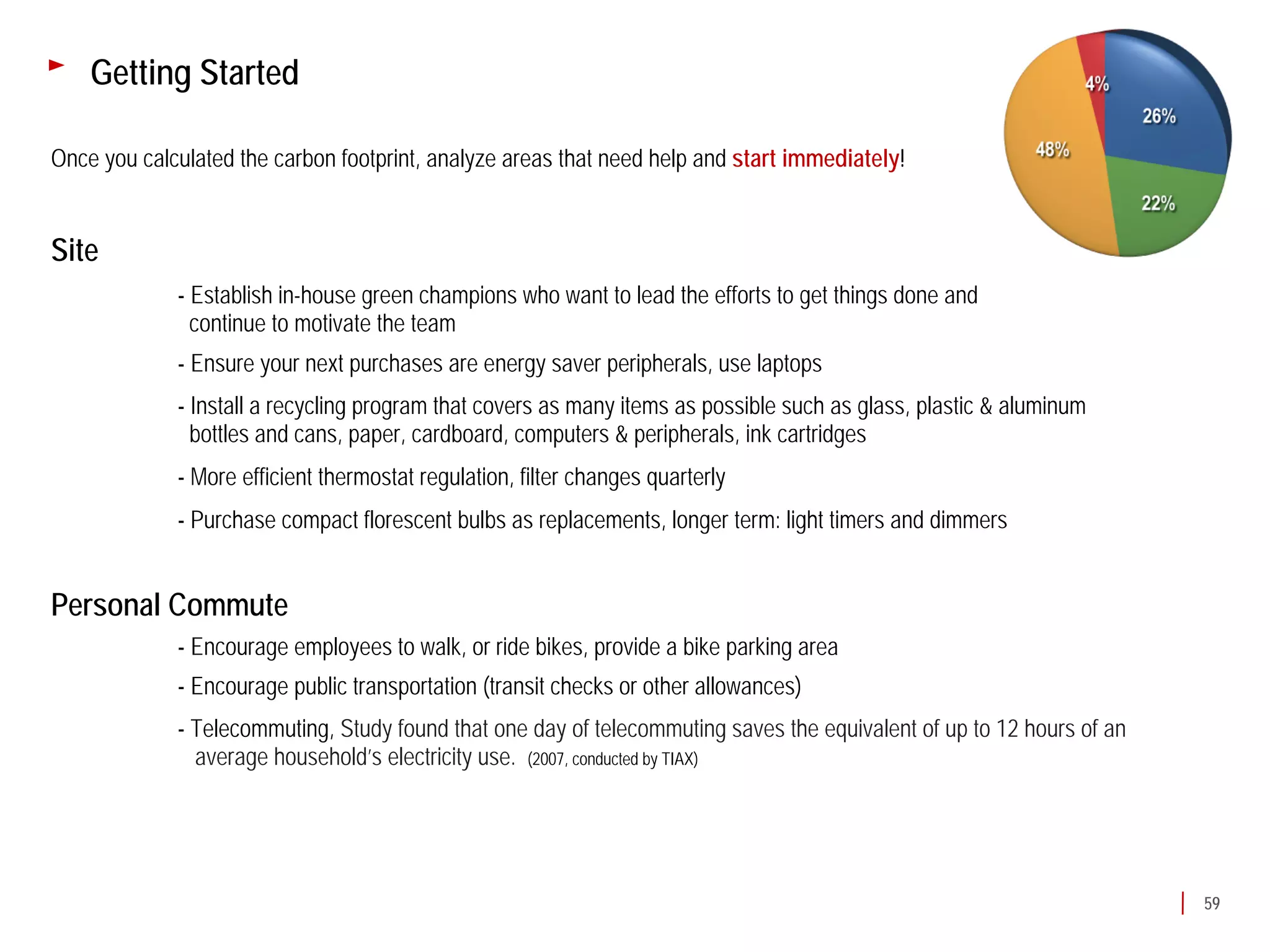 Getting Started

Once you calculated the carbon footprint, analyze areas that need help and start immediately!


Site
             - Establish in-house green champions who want to lead the efforts to get things done and
               continue to motivate the team
             - Ensure your next purchases are energy saver peripherals, use laptops
             - Install a recycling program that covers as many items as possible such as glass, plastic & aluminum
               bottles and cans, paper, cardboard, computers & peripherals, ink cartridges
             - More efficient thermostat regulation, filter changes quarterly
             - Purchase compact florescent bulbs as replacements, longer term: light timers and dimmers


Personal Commute
             - Encourage employees to walk, or ride bikes, provide a bike parking area
             - Encourage public transportation (transit checks or other allowances)
             - Telecommuting, Study found that one day of telecommuting saves the equivalent of up to 12 hours of an
               average household’s electricity use. (2007, conducted by TIAX)




                                                                                                                       59
 