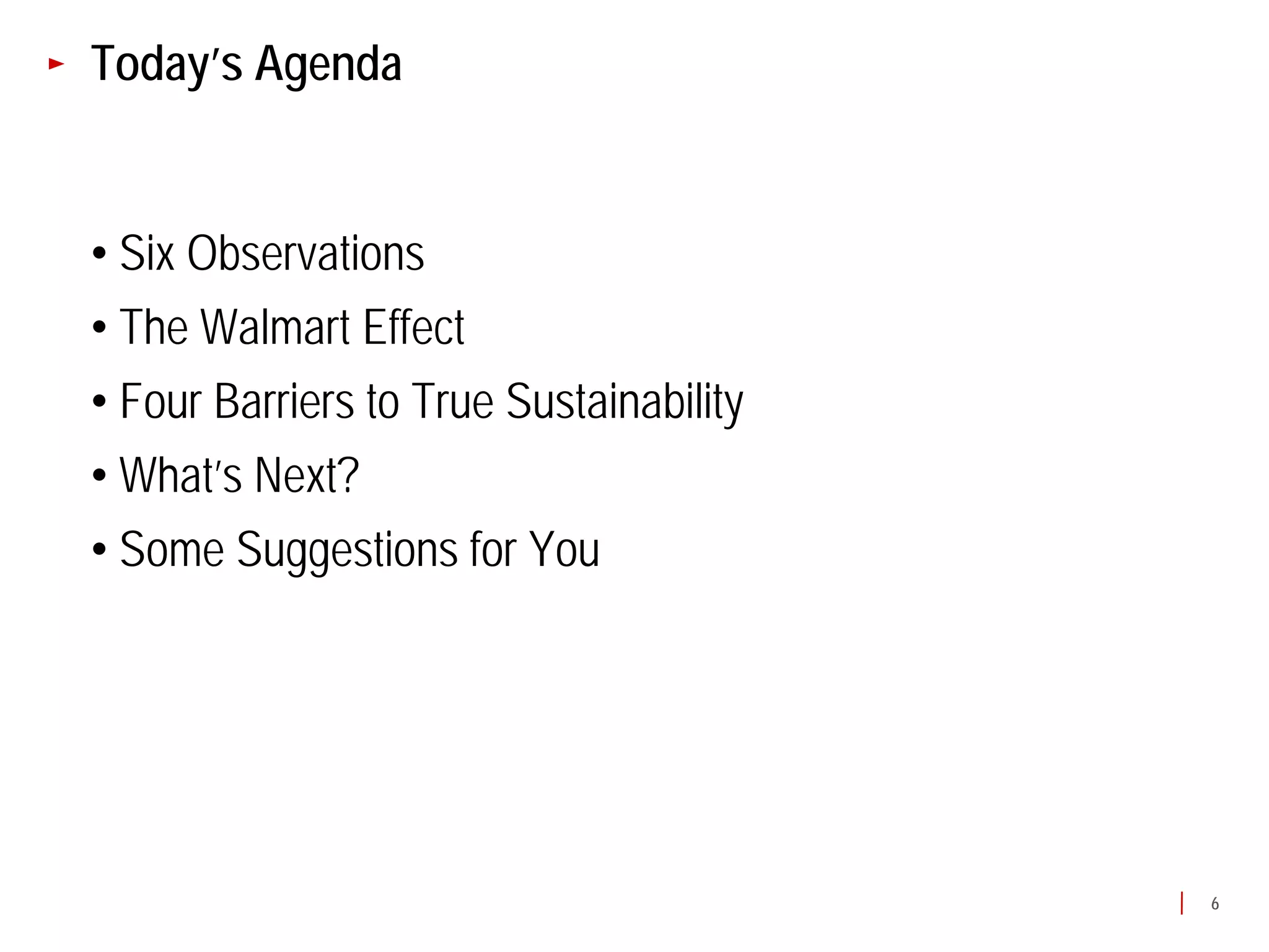 Today’s Agenda


• Six Observations
• The Walmart Effect
• Four Barriers to True Sustainability
• What’s Next?
• Some Suggestions for You




                                         6
 