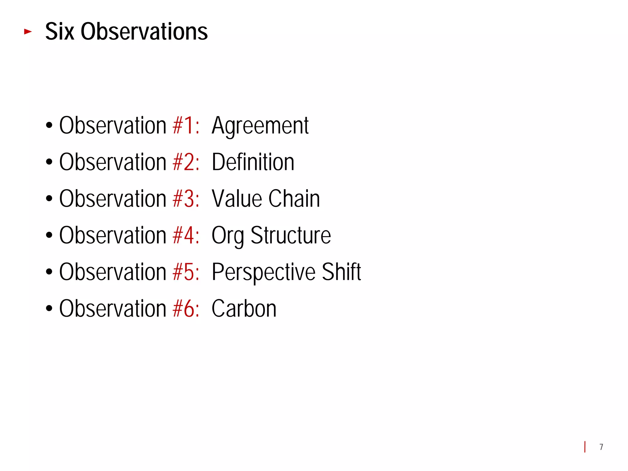 Six Observations


• Observation #1:   Agreement
• Observation #2:   Definition
• Observation #3:   Value Chain
• Observation #4:   Org Structure
• Observation #5:   Perspective Shift
• Observation #6:   Carbon




                                        7
 