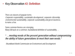 Key Observation #2: Definition


There are dozens of popular terms
Corporate responsibility, sustainable development, corporate citizenship,
environmental sustainability, corporate sustainability and green business,
to name a few.

Some common themes are emerging
Many fall back on a common, foundational definition of sustainability …

“ …meeting needs of the present generation without compromising
the ability of future generations to meet their own needs.”

- Brundtland World Commission on Environment and Development



                                                                             11
 