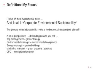 Definition: My Focus


I focus on the Environmental piece …
And I call it “Corporate Environmental Sustainability”
The primary issue addressed is: “How is my business impacting our planet?”

A lot of perspectives … depending on who you ask …
Top management – green strategy
Environmental manager – environmental compliance
Energy manager – green buildings
Marketing manager – green products / services
CFO – more green for green




                                                                             12
 