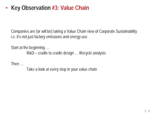 Key Observation #3: Value Chain


Companies are (or will be) taking a Value Chain view of Corporate Sustainability
i.e. it’s not just factory emissions and energy use

Start at the beginning …
           R&D – cradle to cradle design … lifecycle analysis

Then …
          Take a look at every step in your value chain




                                                                                   13
 