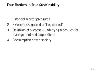Four Barriers to True Sustainability


1. Financial market pressures
2. Externalities ignored in “free market”
3. Definition of success – underlying measures for
   management and corporations
4. Consumption driven society




                                                     20
 