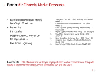 Barrier #1: Financial Market Pressures


• I’ve tracked hundreds of articles           1.   Tipping Point? No. Just a Trend? Absolutely Not. – GreenBiz
                                                   October ‘08
  from Sept. ’08 to today                     2.   Can Green Business Survive the Meltdown? Yes. – HBR
                                                   October ‘08
• Bottom line:                                3.   Execs Say Green Spending Increasing, Despite Economy – EL
                                                   December ‘08
  It’s not a fad                              4.   Majority Say Environment Not A Top Priority – Pew January ‘09
                                              5.   Study Shows Consumer [green buying] Strength – ORC
  Despite worst economy since                      January ‘09
                                              6.   Green Buyers Grow As Economy Sinks - ORC February ‘09
  the depression …                            7.   Companies Boost Recycling Efforts Despite Slow Economy
                                                   May 27, 2009
  Investment is growing                       8.   Bayer To Invest $1.4B in Climate Research May 27, 2009




Favorite Stat: 70% of Americans say they’re paying attention to what companies are doing with
regard to the environment today, even if they cannot buy until the future

                                                                                                               21
 