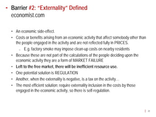 Barrier #2: “Externality” Defined
economist.com

• An economic side-effect.
• Costs or benefits arising from an economic activity that affect somebody other than
  the people engaged in the activity and are not reflected fully in PRICES.
    o  E.g. factory smoke may impose clean-up costs on nearby residents
• Because these are not part of the calculations of the people deciding upon the
  economic activity they are a form of MARKET FAILURE
• Left to the free market, there will be inefficient resource use.
• One potential solution is REGULATION
• Another, when the externality is negative, is a tax on the activity…
• The most efficient solution: require externality inclusion in the costs by those
  engaged in the economic activity, so there is self-regulation.



                                                                                        22
 