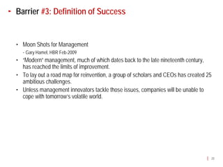 Barrier #3: Definition of Success


• Moon Shots for Management
  - Gary Hamel, HBR Feb-2009
• “Modern” management, much of which dates back to the late nineteenth century,
  has reached the limits of improvement.
• To lay out a road map for reinvention, a group of scholars and CEOs has created 25
  ambitious challenges.
• Unless management innovators tackle those issues, companies will be unable to
  cope with tomorrow’s volatile world.




                                                                                   23
 