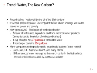 Trend: Water, The New Carbon?


• Recent claims: "water will be the oil of the 21st century“
• Essential, limited resource, unevenly distributed, whose shortage will lead to
  economic power and poverty
• How to measure? The notion of “embedded water”
  o Amount of water used to produce and trade food/consumer products
    (a counterpart to the notion of embedded carbon)
  o 1 cup of coffee has 37 gallons of embedded water
  o 1 hamburger contains 634 gallons
• Many companies setting water goals; including to become "water neutral"
  o Coca-Cola, GE, Anheuser-Busch, and many others
  o IBM announced water management research center in the Netherlands
      - The State of Green Business 2009: By Joel Makower, 2/3/2009




                                                                                   27
 