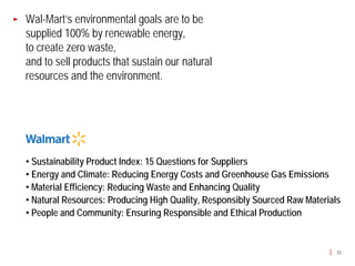 Wal-Mart’s environmental goals are to be
supplied 100% by renewable energy,
to create zero waste,
and to sell products that sustain our natural
resources and the environment.




• Sustainability Product Index: 15 Questions for Suppliers
• Energy and Climate: Reducing Energy Costs and Greenhouse Gas Emissions
• Material Efficiency: Reducing Waste and Enhancing Quality
• Natural Resources: Producing High Quality, Responsibly Sourced Raw Materials
• People and Community: Ensuring Responsible and Ethical Production


                                                                             33
 