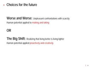 Choices for the future


Worse and Worse: Unpleasant confrontations with scarcity
Human potential applied to making and taking


OR

The Big Shift: Realizing that living better is living lighter
Human potential applied proactively and creatively




                                                                39
 