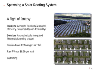 Spawning a Solar Roofing System


A flight of fantasy
Problem: Generate electricity & balance
efficiency, sustainability and desirability?

Solution: An aesthetically integrated
Photovoltaic roofing product

Patented core technologies in 1998

Raw PV was $8.50 per watt

Bad timing


                                               41
 