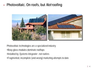 Photovoltaic. On roofs, but Not roofing




Photovoltaic technologies are a specialized industry
•Boxy glass modules dominate rooftops
•Installed by Systems Integrator - not roofers
•Fragmented, incomplete (and wrong) marketing attempts to date


                                                                 42
 