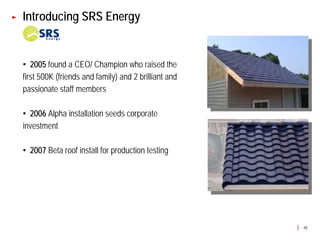 Introducing SRS Energy


• 2005 found a CEO/ Champion who raised the
first 500K (friends and family) and 2 brilliant and
passionate staff members

• 2006 Alpha installation seeds corporate
investment

• 2007 Beta roof install for production testing




                                                      48
 