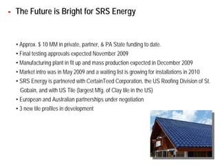 The Future is Bright for SRS Energy


• Approx. $ 10 MM in private, partner, & PA State funding to date.
• Final testing approvals expected November 2009
• Manufacturing plant in fit up and mass production expected in December 2009
• Market intro was in May 2009 and a waiting list is growing for installations in 2010
• SRS Energy is partnered with CertainTeed Corporation, the US Roofing Division of St.
 Gobain, and with US Tile (largest Mfg. of Clay tile in the US)
• European and Australian partnerships under negotiation
• 3 new tile profiles in development




                                                                                         50
 
