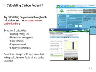 Calculating Carbon Footprint


Try calculating on your own through web
calculators such as terrapass.com or
carbonfund.org

Evaluates 5 categories:
    • Building energy use
    • Data center energy use
    • Fleet vehicles
    • Employee travel
    • Employee commutes

Save time - bring in a 3rd party consultant
to help calculate your footprint and devise
strategies

                                              54
 