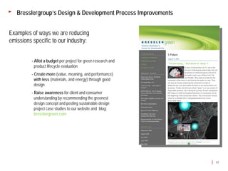 Bresslergroup’s Design & Development Process Improvements


Examples of ways we are reducing
emissions specific to our industry:


         - Allot a budget per project for green research and
           product lifecycle evaluation
         - Create more (value, meaning, and performance)
           with less (materials, and energy) through good
           design
         - Raise awareness for client and consumer
           understanding by recommending the greenest
           design concept and posting sustainable design
           project case studies to our website and blog:
           bresslergreen.com




                                                               61
 