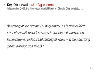 Key Observation #1: Agreement
In November 2007, the Intergovernmental Panel on Climate Change stated …




“Warming of the climate is unequivocal, as is now evident
from observations of increases in average air and ocean
temperatures, widespread melting of snow and ice and rising
global average sea levels.”




                                                                           8
 