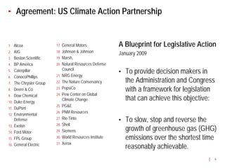 Agreement: US Climate Action Partnership


1. Alcoa                17. General Motors              A Blueprint for Legislative Action
2. AIG                  18. Johnson & Johnson
                                                        January 2009
3. Boston Scientific    19. Marsh,
4. BP America           20. Natural Resources Defense
5. Caterpillar              Council
                        21. NRG Energy
                                                        •   To provide decision makers in
6. ConocoPhillips
7. The Chrysler Group   22. The Nature Conservancy          the Administration and Congress
8. Deere & Co.          23. PepsiCo
                                                            with a framework for legislation
9. Dow Chemical         24. Pew Center on Global

10. Duke Energy
                            Climate Change                  that can achieve this objective:
                        25. PG&E
11. DuPont
                        26. PNM Resources
12. Environmental
    Defense             27. Rio Tinto
                                                        •   To slow, stop and reverse the
13. Exelon              28. Shell

14. Ford Motor          29. Siemens                         growth of greenhouse gas (GHG)
15. FPL Group           30. World Resources Institute       emissions over the shortest time
                        31. Xerox
16. General Electric
                                                            reasonably achievable.
                                                                                           9
 