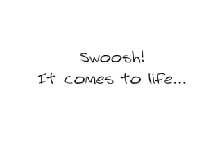 Swoosh!
It comes to life...
 