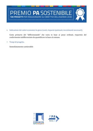 6. Indicazione dei valori economici in gioco (costi, risparmi ipotizzati, investimenti necessari);
Costo primario del “differenziando” che varia in base ai pezzi ordinati, risparmio del
conferimento indifferenziato da quantificare in base al comune.
7. Tempi di progetto.
Immediatamente cantierabile
 