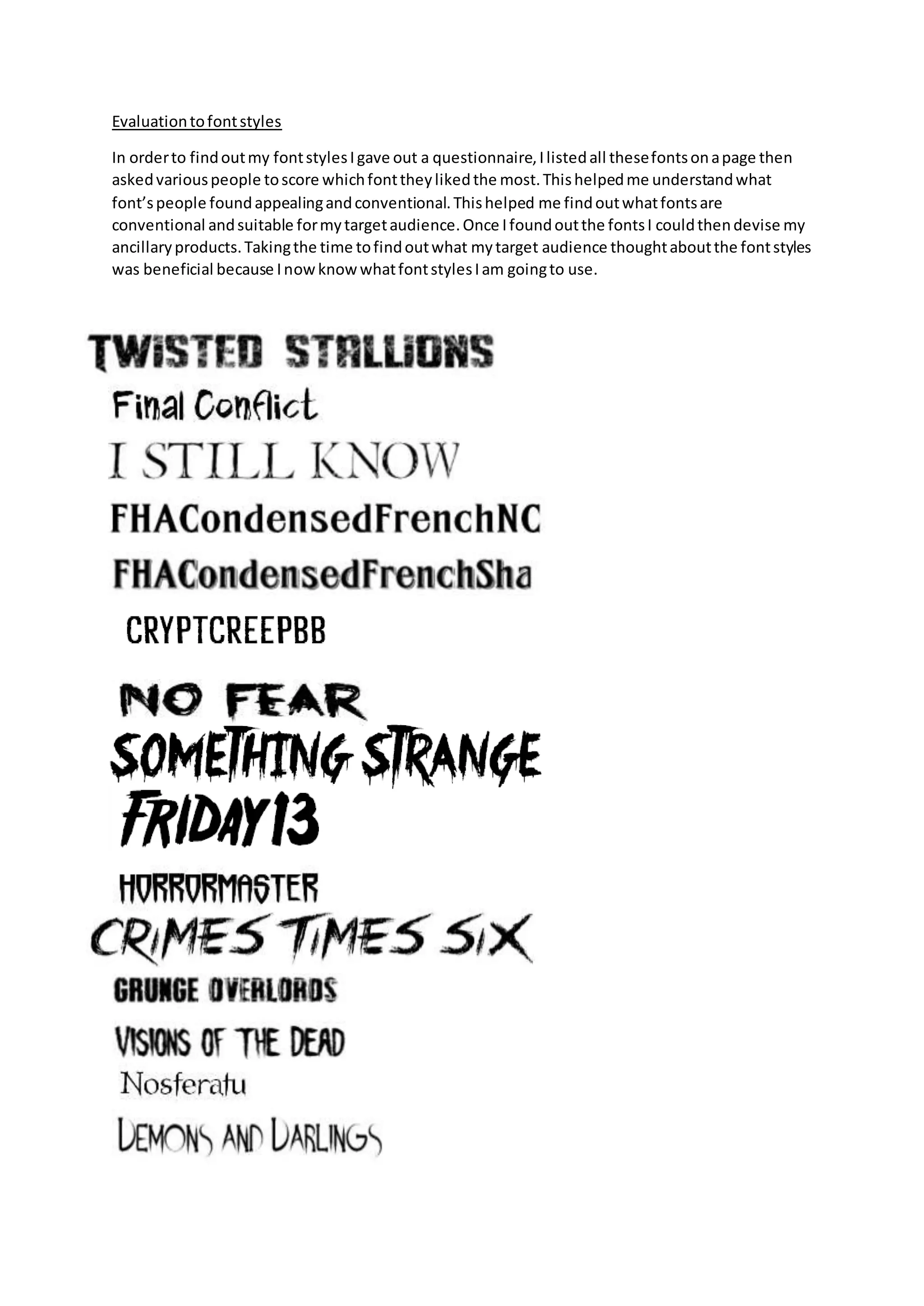 Evaluationtofontstyles
In orderto findoutmy fontstylesIgave out a questionnaire,Ilistedall thesefontsonapage then
askedvariouspeople toscore whichfonttheylikedthe most.Thishelpedme understandwhat
font’speople foundappealingandconventional.Thishelped me findoutwhatfontsare
conventional andsuitable formytargetaudience.Once Ifoundoutthe fontsI couldthendevise my
ancillaryproducts.Takingthe time tofindoutwhat mytarget audience thoughtaboutthe fontstyles
was beneficial because InowknowwhatfontstylesIam goingto use.