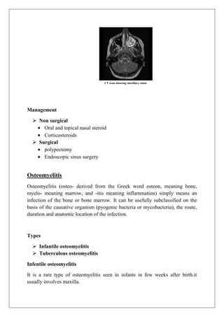 CT scan showing maxillary sinus
Management
 Non surgical
Oral and topical nasal steroid
Corticosteroids
 Surgical
polypectomy
Endoscopic sinus surgery
Osteomyelitis
Osteomyelitis (osteo- derived from the Greek word osteon, meaning bone,
myelo- meaning marrow, and -itis meaning inflammation) simply means an
infection of the bone or bone marrow. It can be usefully subclassified on the
basis of the causative organism (pyogenic bacteria or mycobacteria), the route,
duration and anatomic location of the infection.
Types
 Infantile osteomyelitis
 Tuberculous osteomyelitis
Infentile osteomyelitis
It is a rare type of osteomyelitis seen in infants in few weeks after birth.it
usually involves maxilla.
 