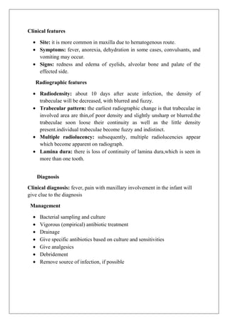 Clinical features
Site: it is more common in maxilla due to hematogenous route.
Symptoms: fever, anorexia, dehydration in some cases, convulsants, and
vomiting may occur.
Signs: redness and edema of eyelids, alveolar bone and palate of the
effected side.
Radiographic features
Radiodensity: about 10 days after acute infection, the density of
trabeculae will be decreased, with blurred and fuzzy.
Trabecular pattern: the earliest radiographic change is that trabeculae in
involved area are thin,of poor density and slightly unsharp or blurred.the
trabeculae soon loose their continuity as well as the little density
present.individual trabeculae become fuzzy and indistinct.
Multiple radiolucency: subsequently, multiple radiolucencies appear
which become apparent on radiograph.
Lamina dura: there is loss of continuity of lamina dura,which is seen in
more than one tooth.
Diagnosis
Clinical diagnosis: fever, pain with maxillary involvement in the infant will
give clue to the diagnosis
Management
Bacterial sampling and culture
Vigorous (empirical) antibiotic treatment
Drainage
Give specific antibiotics based on culture and sensitivities
Give analgesics
Debridement
Remove source of infection, if possible
 