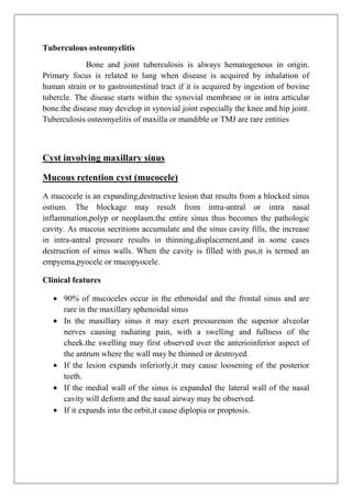 Tuberculous osteomyelitis
Bone and joint tuberculosis is always hematogenous in origin.
Primary focus is related to lung when disease is acquired by inhalation of
human strain or to gastrointestinal tract if it is acquired by ingestion of bovine
tubercle. The disease starts within the synovial membrane or in intra articular
bone.the disease may develop in synovial joint especially the knee and hip joint.
Tuberculosis osteomyelitis of maxilla or mandible or TMJ are rare entities
Cyst involving maxillary sinus
Mucous retention cyst (mucocele)
A mucocele is an expanding,destructive lesion that results from a blocked sinus
ostium. The blockage may result from intra-antral or intra nasal
inflammation,polyp or neoplasm.the entire sinus thus becomes the pathologic
cavity. As mucous secritions accumulate and the sinus cavity fills, the increase
in intra-antral pressure results in thinning,displacement,and in some cases
destruction of sinus walls. When the cavity is filled with pus,it is termed an
empyema,pyocele or mucopyocele.
Clinical features
90% of mucoceles occur in the ethmoidal and the frontal sinus and are
rare in the maxillary sphenoidal sinus
In the maxillary sinus it may exert pressurenon the superior alveolar
nerves causing radiating pain, with a swelling and fullness of the
cheek.the swelling may first observed over the anterioinferior aspect of
the antrum where the wall may be thinned or destroyed.
If the lesion expands inferiorly,it may cause loosening of the posterior
teeth.
If the medial wall of the sinus is expanded the lateral wall of the nasal
cavity will deform and the nasal airway may be observed.
If it expands into the orbit,it cause diplopia or proptosis.
 