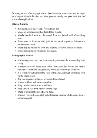 Pseudocysts are often asymptomatic. Symptoms are more common in larger
pseudocysts, though the size and time present usually are poor indicators of
potential complications.
Clinical features
it is mainly seen in 2nd
and 3rd
decades of life.
Males are most commonly effected than female.
Mostly involved sites are the antral floor and lateral wall of maxillary
sinus.
There may be localized dull pain in the antral region or fullness and
numbness of cheek.
There may be pain in the teeth and over the face over or near the sinus.
Sometimes antral swelling may also occur.
Radiographic features
it is homogenous mass that is more radiopaque than the surrounding sinus
cavity.
It appears as a soft tissue mass rather than a calcified area so that medial
and lateral landmarks can generally be visualized through the lesion.
It is found projecting from the floor of the sinus, although some may form
on the lateral walls.
The cyst appers as spherical ,ovoid,or dome shaped
It has a uniform and a smooth outline.
They may have narrow or broad base
They vary in size from minute to very large.
There is no resorption of adjacent bone.
Mucous type will associated with thickened mucosa while serous type is
appears normal.
 