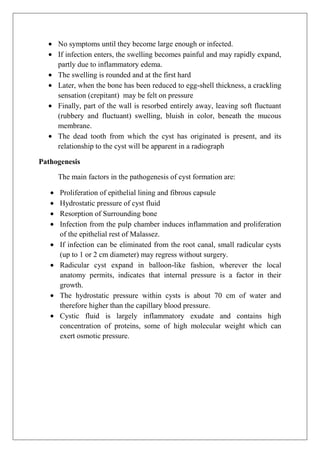 No symptoms until they become large enough or infected.
If infection enters, the swelling becomes painful and may rapidly expand,
partly due to inflammatory edema.
The swelling is rounded and at the first hard
Later, when the bone has been reduced to egg-shell thickness, a crackling
sensation (crepitant) may be felt on pressure
Finally, part of the wall is resorbed entirely away, leaving soft fluctuant
(rubbery and fluctuant) swelling, bluish in color, beneath the mucous
membrane.
The dead tooth from which the cyst has originated is present, and its
relationship to the cyst will be apparent in a radiograph
Pathogenesis
The main factors in the pathogenesis of cyst formation are:
Proliferation of epithelial lining and fibrous capsule
Hydrostatic pressure of cyst fluid
Resorption of Surrounding bone
Infection from the pulp chamber induces inflammation and proliferation
of the epithelial rest of Malassez.
If infection can be eliminated from the root canal, small radicular cysts
(up to 1 or 2 cm diameter) may regress without surgery.
Radicular cyst expand in balloon-like fashion, wherever the local
anatomy permits, indicates that internal pressure is a factor in their
growth.
The hydrostatic pressure within cysts is about 70 cm of water and
therefore higher than the capillary blood pressure.
Cystic fluid is largely inflammatory exudate and contains high
concentration of proteins, some of high molecular weight which can
exert osmotic pressure.
 