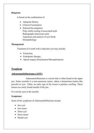 Diagnosis
Is based on the combination of:
Adequate History
Clinical Examination
Selected Investigation:
Pulp vitality testing of associated teeth
Radiographs (intra/extra oral)
Aspiration and analysis of cyst fluids
Histopathology
Management
Treatment of a tooth with a radicular cyst may include:
Extraction,
Endodontic therapy,
Apical surgery (Enucleation/Marsupilisation)
Neoplasm
Adenoameloblastoma (AOT)
Adenoameloblastoma is a lesion that is often found in the upper
jaw. Some consider it a non-cancerous tumor, others a hamartoma (tumor-like
growth) or cyst. Often, an early sign of the lesion is painless swelling. These
tumors are rarely found outside of the jaw.
It is mostly seen in the maxilla
Symptoms:
Some of the symptoms of Adenoameloblastoma incude:
Jaw cyst
Jaw tumor
Sinus cyst
Sinus tumor
Dental cyst
 