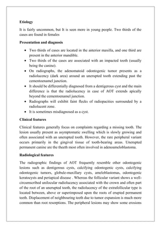 Etiology
It is fairly uncommon, but It is seen more in young people. Two thirds of the
cases are found in females
Presentation and diagnosis
Two thirds of cases are located in the anterior maxilla, and one third are
present in the anterior mandible.
Two thirds of the cases are associated with an impacted tooth (usually
being the canine).
On radiographs, the adenomatoid odontogenic tumor presents as a
radiolucency (dark area) around an unerupted tooth extending past the
cementoenamel junction.
It should be differentially diagnosed from a dentigerous cyst and the main
difference is that the radiolucency in case of AOT extends apically
beyond the cementoenamel junction.
Radiographs will exhibit faint flecks of radiopacities surrounded by a
radiolucent zone.
It is sometimes misdiagnosed as a cyst.
Clinical features
Clinical features generally focus on complaints regarding a missing tooth. The
lesion usually present as asymptomatic swelling which is slowly growing and
often associated with an unerupted tooth. However, the rare peripheral variant
occurs primarily in the gingival tissue of tooth-bearing areas. Unerupted
permanent canine are the theeth most often involved in adenoameloblastoma.
Radiological features
The radiographic findings of AOT frequently resemble other odontogenic
lesions such as dentigerous cysts, calcifying odontogenic cysts, calcifying
odontogenic tumors, globule-maxillary cysts, ameloblastomas, odontogenic
keratocysts and periapical disease . Whereas the follicular variant shows a well-
circumscribed unilocular radiolucency associated with the crown and often part
of the root of an unerupted tooth, the radiolucency of the extrafollicular type is
located between, above or superimposed upon the roots of erupted permanent
teeth. Displacement of neighbouring teeth due to tumor expansion is much more
common than root resorptions. The peripheral lesions may show some erosions
 