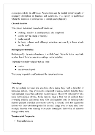 exostosis needs to be addressed. An exostosis can be treated conservatively or
surgically depending on location and symptoms. If a surgery is performed
where the exostosis is removed this is termed an exostectomy.
Clinical features
The clinical features of osteochondromata are:
swelling - usually, at the metaphysis of a long bone
lesions may be single or multiple
rarely painful
the lump is bony hard, although sometimes covered by a bursa which
may be tender
Radiographic features:
Radiologically, the osteochondroma is well-defined. Often the lesion may look
smaller than it feels because the cartilage cap is invisible.
There are two main varieties that are seen:
conical
cauliflower shaped
There may be partial calcification of the osteochondroma.
Pathology:
On cut surface the torus and exostosis show dense bone with a lamellar or
laminated pattern. They are usually comprised of dense, mature, lamellar bone
with scattered osteocytes and small marrow spaces filled with fatty marrow or a
loose fibrovascular stroma. Some lesions have a thin rim of cortical bone
overlying inactive cancellous bone with considerable fatty or hematopoietic
marrow present. Minimal osteoblastic activity is usually seen, but occasional
lesions will show abundant periosteal activity. Large areas of bone may show
enlarged lacunae with missing or pyknotic osteocytes, indicative of ischemic
damage to the bone.
Treatment & Prognosis:
Surgical excision
 