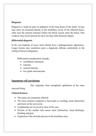 Diagnosis
Diagnosis is made by pain on palpation of the long bones of the limbs. X-rays
may show an increased density in the medullary cavity of the affected bones,
often near the nutrient foramen (where the blood vessels enter the bone). This
evidence may not be present for up to ten days after lameness begins.
Differential diagnosis
In the vast majority of cases, bone islands have a pathognomonic appearance.
Larger lesions may sometimes pose a diagnostic dillema, particularly in the
setting of known malignancy.
Differential considerations include:
osteoblastic metastasis
osteoma
osteoid osteoma
low grade osteosarcoma
Squamous cell carcinoma
This originates from metaplastic epithelium of the sinus
mucosal lining
Clinical features
The males are commonly effected.
The most common symptom is facial pain or swelling, nasal obstruction
and lesion in the oral cavity.
Lymphnodes are involved in most of the case.
Erosion of the medial wall causes nasal obstruction, nasal discharge,
bleeding and pain.
Expansion of the alveolar process in the maxillary sinus
 
