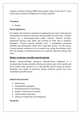 magnetic resonance imaging (MRI) scans, genetic testing, X-rays and CT scans
can be used to confirm the diagnosis of Crouzon syndrome.
Treatment
Surgery
Dental significance
For dentists, this disorder is important to understand since many of the physical
abnormalities are present in the head, and particularly the oral cavity. Common
features are a narrow/high-arched palate, posterior bilateral crossbite,
hypodontia (missing some teeth), and crowding of teeth. Due to maxillary
hypoplasia, Crouzon patients generally have a considerable permanent
underbite and subsequently cannot chew using their incisors. For this reason,
Crouzon patients sometimes eat in an unusual way--eating fried chicken with a
fork, for example, or breaking off pieces of a sandwich rather than taking a bite
into it.
Binder syndrome (maxilla nasal dysplasia)
Binder's Syndrome/Binder Syndrome (Maxillo-Nasal Dysplasia) is a
developmental disorder primarily affecting the anterior part of the maxilla and
nasal complex (nose and jaw). It is a rare disorder and the causes are unclear.
Hereditary and vitamin D deficiency during embryonic growth have been
researched as possible causes.
clinical Characteristics
arhinoid face,
intermaxillary hypoplasia,
abnormal position of nasal bones,
atrophy of nasal mucosa, reduced
absent anterior nasal spine,
absence of frontal sinus (not obligatory).
Synonyms:
 