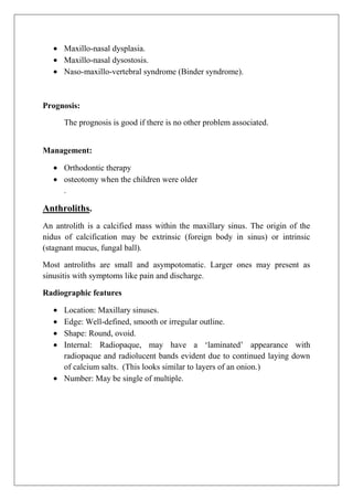 Maxillo-nasal dysplasia.
Maxillo-nasal dysostosis.
Naso-maxillo-vertebral syndrome (Binder syndrome).
Prognosis:
The prognosis is good if there is no other problem associated.
Management:
Orthodontic therapy
osteotomy when the children were older
.
Anthroliths.
An antrolith is a calcified mass within the maxillary sinus. The origin of the
nidus of calcification may be extrinsic (foreign body in sinus) or intrinsic
(stagnant mucus, fungal ball).
Most antroliths are small and asympotomatic. Larger ones may present as
sinusitis with symptoms like pain and discharge.
Radiographic features
Location: Maxillary sinuses.
Edge: Well-defined, smooth or irregular outline.
Shape: Round, ovoid.
Internal: Radiopaque, may have a „laminated‟ appearance with
radiopaque and radiolucent bands evident due to continued laying down
of calcium salts. (This looks similar to layers of an onion.)
Number: May be single of multiple.
 