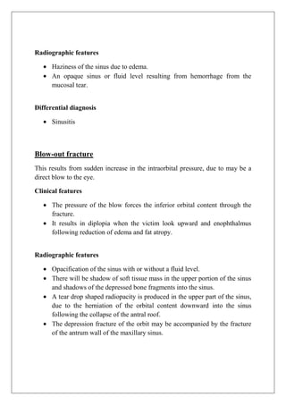 Radiographic features
Haziness of the sinus due to edema.
An opaque sinus or fluid level resulting from hemorrhage from the
mucosal tear.
Differential diagnosis
Sinusitis
Blow-out fracture
This results from sudden increase in the intraorbital pressure, due to may be a
direct blow to the eye.
Clinical features
The pressure of the blow forces the inferior orbital content through the
fracture.
It results in diplopia when the victim look upward and enophthalmus
following reduction of edema and fat atropy.
Radiographic features
Opacification of the sinus with or without a fluid level.
There will be shadow of soft tissue mass in the upper portion of the sinus
and shadows of the depressed bone fragments into the sinus.
A tear drop shaped radiopacity is produced in the upper part of the sinus,
due to the herniation of the orbital content downward into the sinus
following the collapse of the antral roof.
The depression fracture of the orbit may be accompanied by the fracture
of the antrum wall of the maxillary sinus.
 