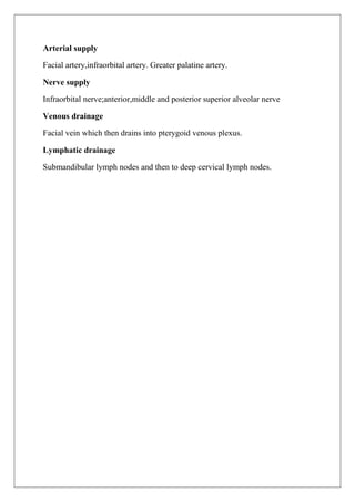 Arterial supply
Facial artery,infraorbital artery. Greater palatine artery.
Nerve supply
Infraorbital nerve;anterior,middle and posterior superior alveolar nerve
Venous drainage
Facial vein which then drains into pterygoid venous plexus.
Lymphatic drainage
Submandibular lymph nodes and then to deep cervical lymph nodes.
 