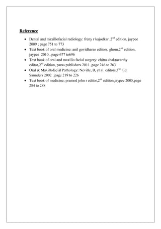Reference
Dental and maxillofacial radiology: freny r kajodkar ,2nd
edition, jaypee
2009 ; page 751 to 773
Text book of oral medicine: anil govidharao editors, ghom,2nd
edition,
jaypee 2010 , page 677 to696
Text book of oral and maxillo facial surgery: chitra chakravarthy
editor,2nd
edition, paras publishers 2011 ,page 246 to 263
Oral & Maxillofacial Pathology: Neville, B, et al. editors,3rd
Ed.
Saunders 2002 ,page 219 to 226
Text book of medicine; pramod john r editor,2nd
edition,jaypee 2005,page
284 to 288
 